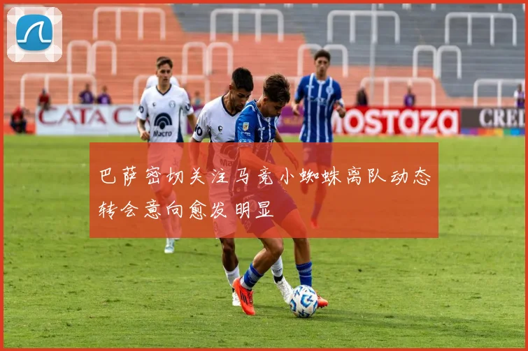 巴萨密切关注马竞小蜘蛛离队动态转会意向愈发明显