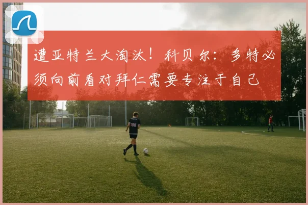 遭亚特兰大淘汰！科贝尔：多特必须向前看对拜仁需要专注于自己