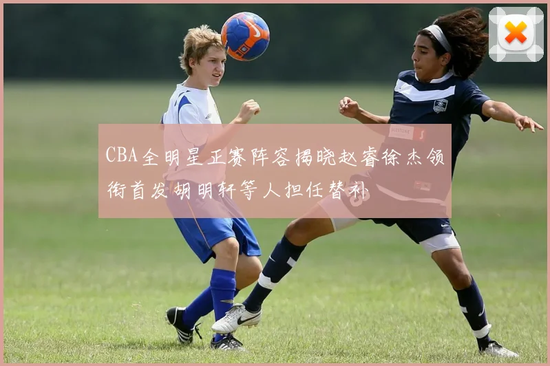 CBA全明星正赛阵容揭晓赵睿徐杰领衔首发胡明轩等人担任替补