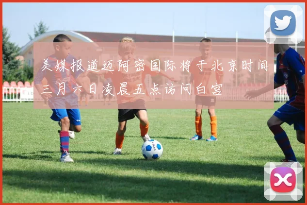 美媒报道迈阿密国际将于北京时间三月六日凌晨五点访问白宫