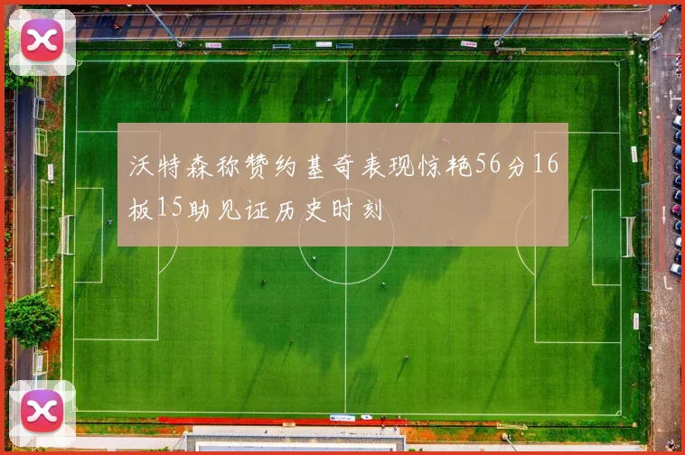沃特森称赞约基奇表现惊艳56分16板15助见证历史时刻