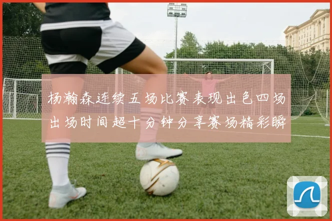 杨瀚森连续五场比赛表现出色四场出场时间超十分钟分享赛场精彩瞬间