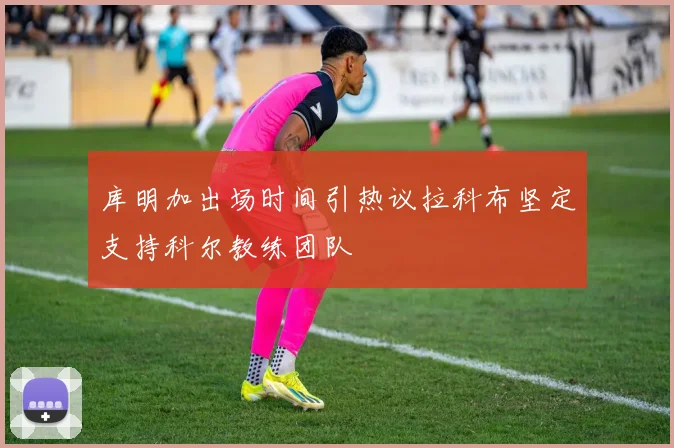 库明加出场时间引热议拉科布坚定支持科尔教练团队