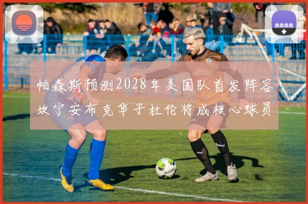 帕森斯预测2028年美国队首发阵容坎宁安布克华子杜伦将成核心球员