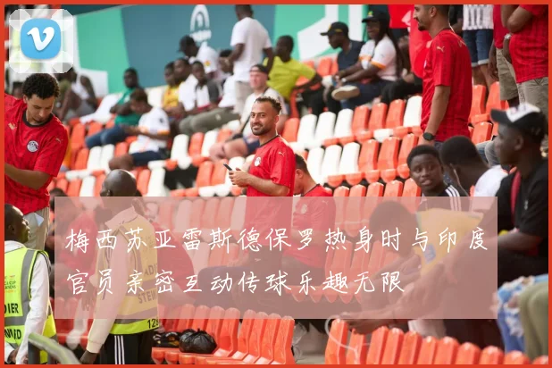 梅西苏亚雷斯德保罗热身时与印度官员亲密互动传球乐趣无限