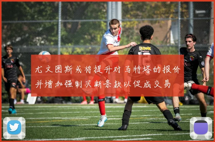 尤文图斯或将提升对马特塔的报价并增加强制买断条款以促成交易