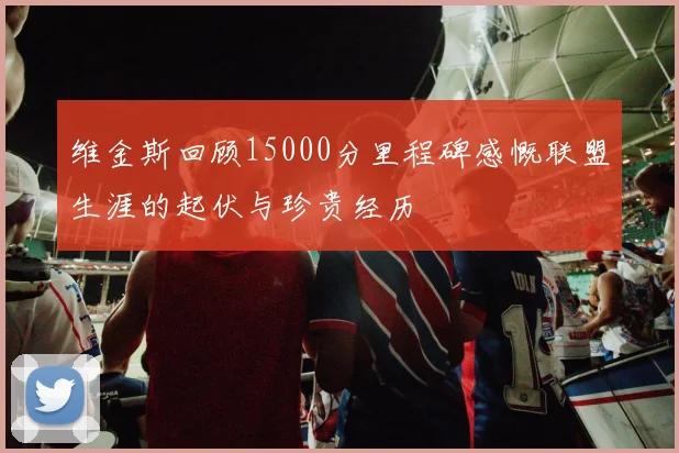 维金斯回顾15000分里程碑感慨联盟生涯的起伏与珍贵经历