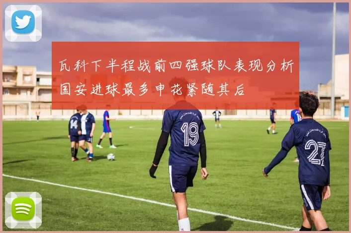 瓦科下半程战前四强球队表现分析国安进球最多申花紧随其后