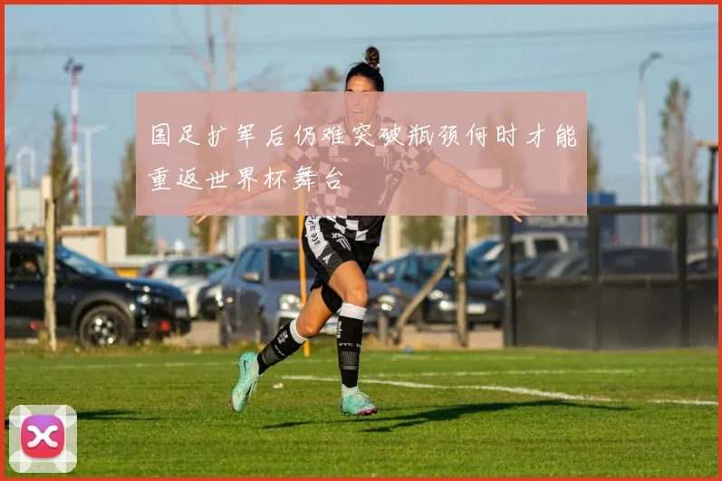 国足扩军后仍难突破瓶颈何时才能重返世界杯舞台