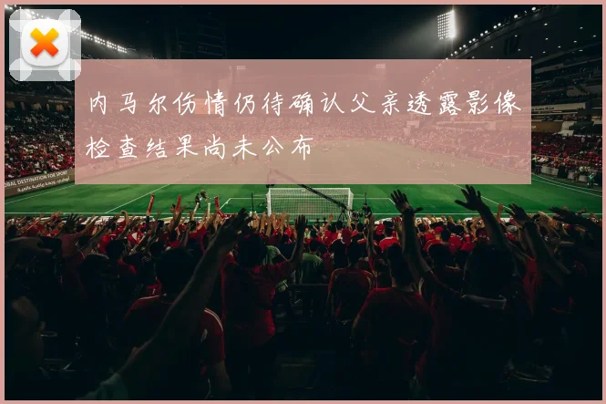 内马尔伤情仍待确认父亲透露影像检查结果尚未公布