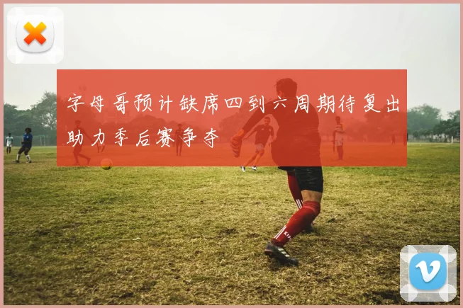 字母哥预计缺席四到六周期待复出助力季后赛争夺