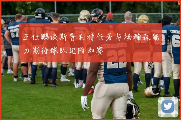 王仕鹏谈斯普利特任务与杨瀚森能力期待球队进附加赛