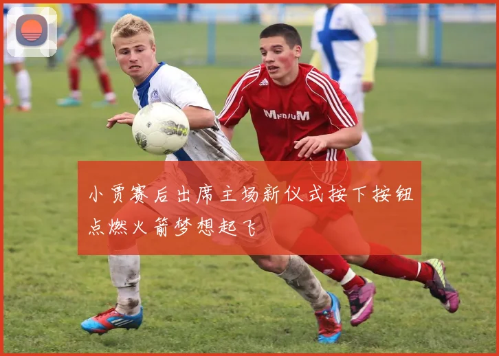 小贾赛后出席主场新仪式按下按钮点燃火箭梦想起飞