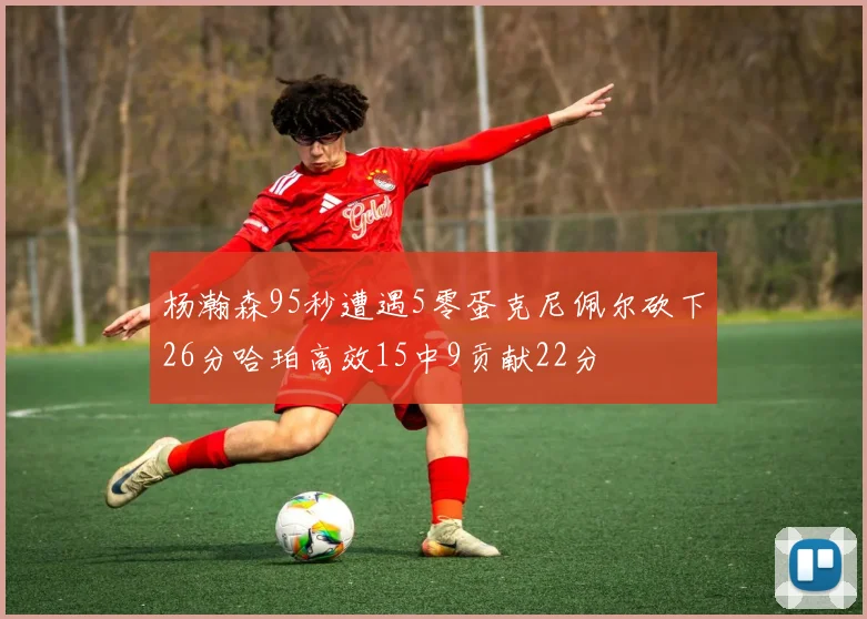 杨瀚森95秒遭遇5零蛋克尼佩尔砍下26分哈珀高效15中9贡献22分