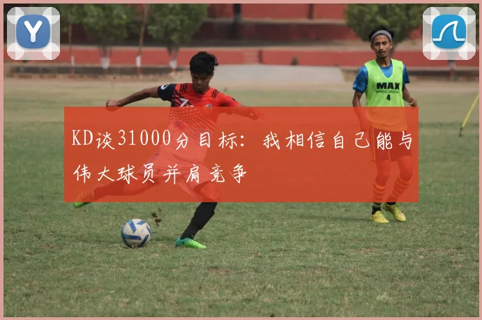 KD谈31000分目标：我相信自己能与伟大球员并肩竞争