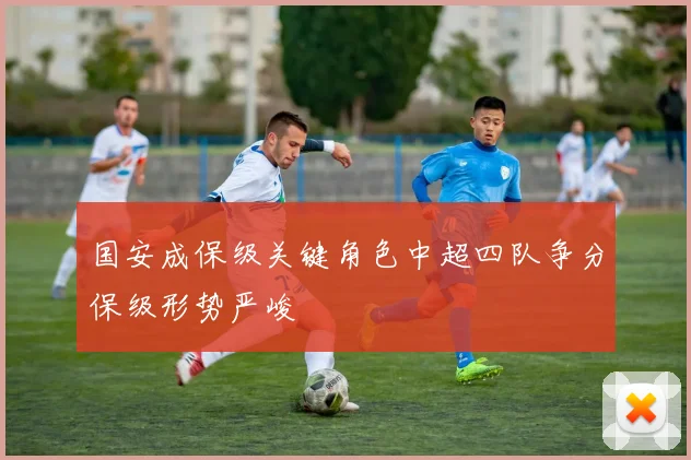 国安成保级关键角色中超四队争分保级形势严峻