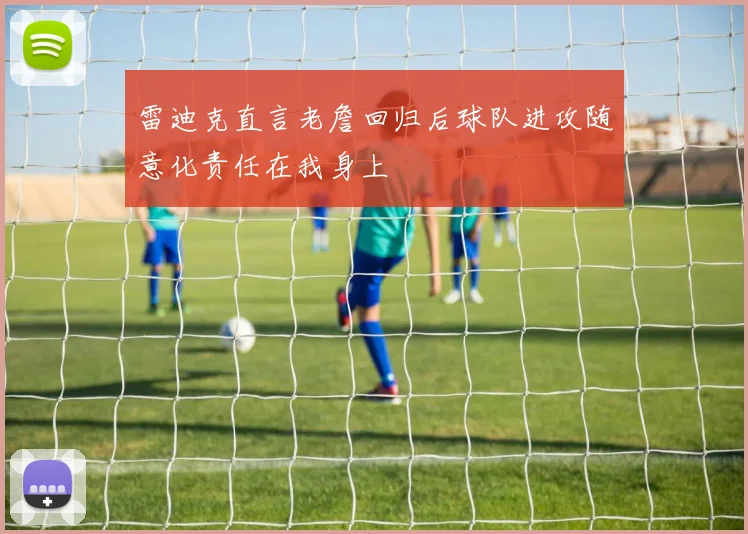 雷迪克直言老詹回归后球队进攻随意化责任在我身上
