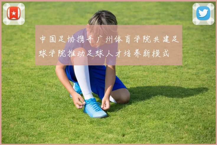 中国足协携手广州体育学院共建足球学院推动足球人才培养新模式