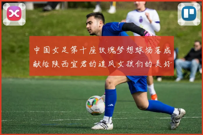 中国女足第十座玫瑰梦想球场落成献给陕西宜君的追风女孩们的美好祝福