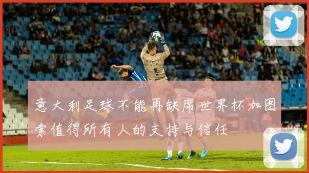 意大利足球不能再缺席世界杯加图索值得所有人的支持与信任