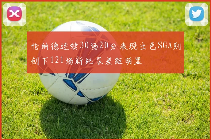 伦纳德连续30场20分表现出色SGA则创下121场新纪录差距明显