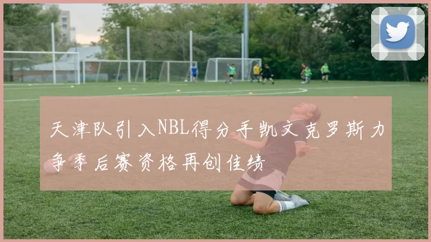 天津队引入NBL得分手凯文克罗斯力争季后赛资格再创佳绩