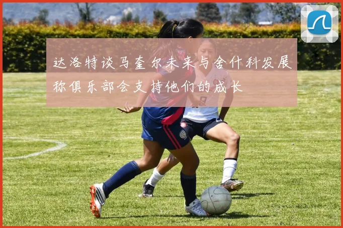 达洛特谈马奎尔未来与舍什科发展称俱乐部会支持他们的成长
