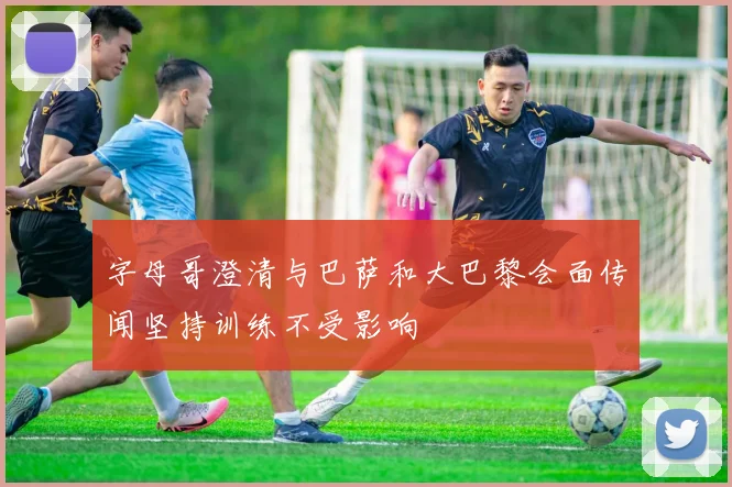 字母哥澄清与巴萨和大巴黎会面传闻坚持训练不受影响