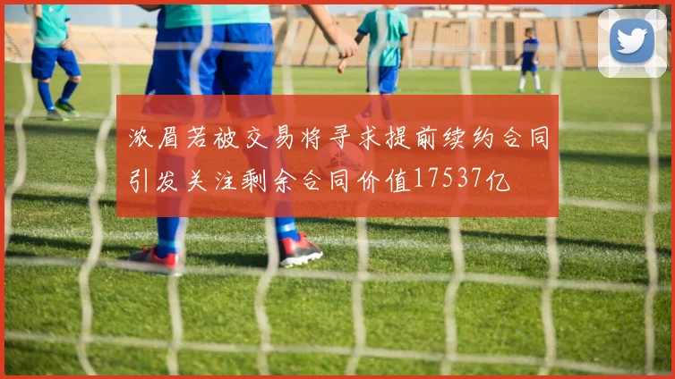 浓眉若被交易将寻求提前续约合同引发关注剩余合同价值17537亿