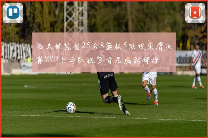 洛夫顿凭借25分8篮板5助攻荣膺决赛MVP上海队祝贺肯尼成就辉煌