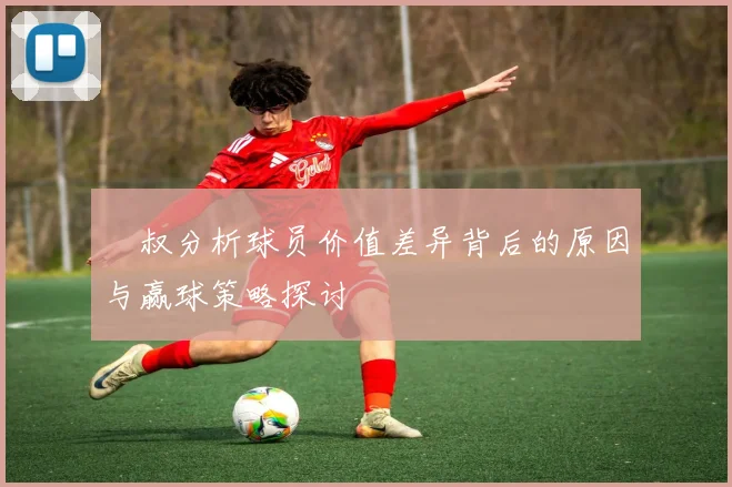 囧叔分析球员价值差异背后的原因与赢球策略探讨