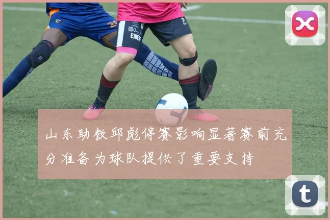山东助教邱彪停赛影响显著赛前充分准备为球队提供了重要支持