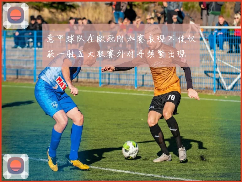 意甲球队在欧冠附加赛表现不佳仅获一胜五大联赛外对手频繁出现