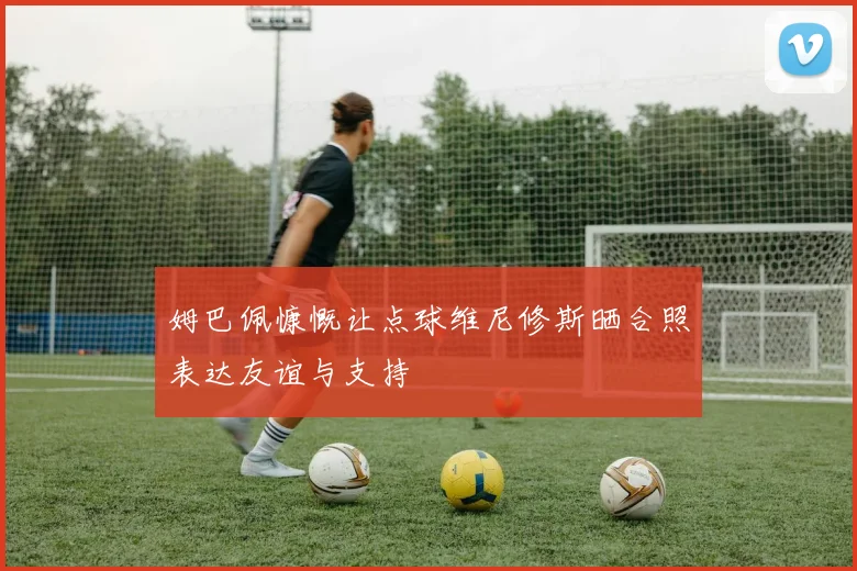 姆巴佩慷慨让点球维尼修斯晒合照表达友谊与支持