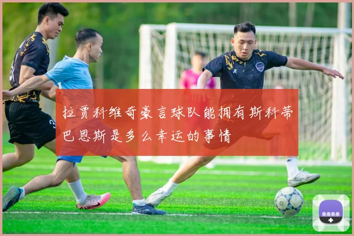 拉贾科维奇豪言球队能拥有斯科蒂巴恩斯是多么幸运的事情