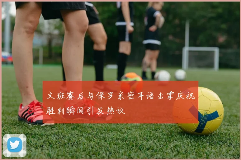 文班赛后与保罗亲密耳语击掌庆祝胜利瞬间引发热议