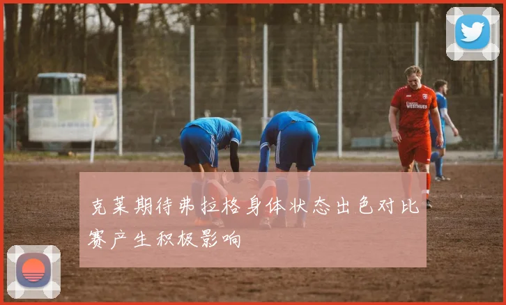 克莱期待弗拉格身体状态出色对比赛产生积极影响