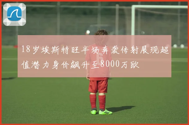 18岁埃斯特旺半场奔袭传射展现超值潜力身价飙升至8000万欧