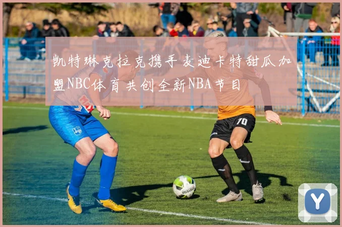 凯特琳克拉克携手麦迪卡特甜瓜加盟NBC体育共创全新NBA节目