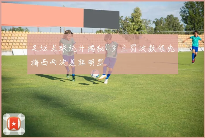 足坛点球统计揭秘C罗主罚次数领先梅西两次差距明显