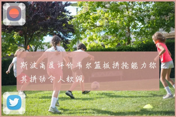 斯波高度评价韦尔篮板拼抢能力称其拼劲令人钦佩