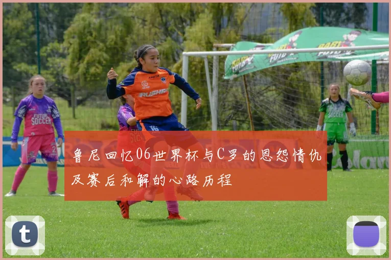 鲁尼回忆06世界杯与C罗的恩怨情仇及赛后和解的心路历程