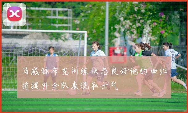 马威称布克训练状态良好他的回归将提升全队表现和士气