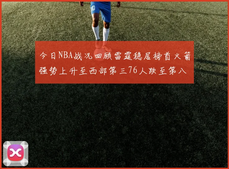 今日NBA战况回顾雷霆稳居榜首火箭强势上升至西部第三76人跌至第八位