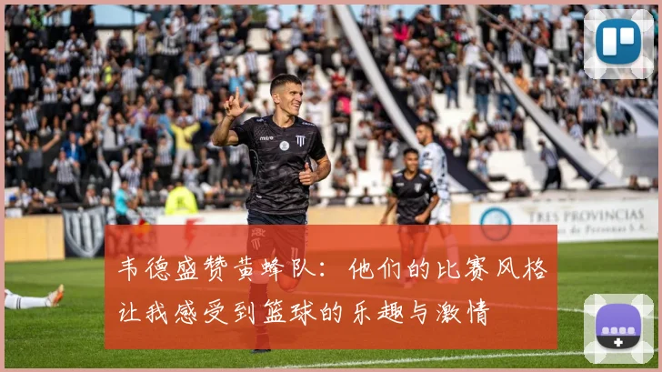 韦德盛赞黄蜂队：他们的比赛风格让我感受到篮球的乐趣与激情