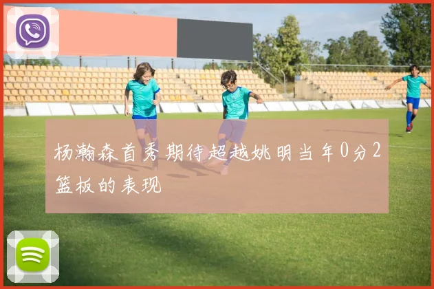 杨瀚森首秀期待超越姚明当年0分2篮板的表现